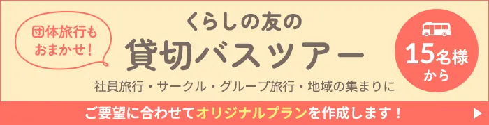 くらしの友の貸切バスツアー 団体旅行もおまかせ！ 社員旅行・サークル・グループ旅行・地域の集まりに ご要望に合わせてオリジナルプランを作成します！ 15名様から
